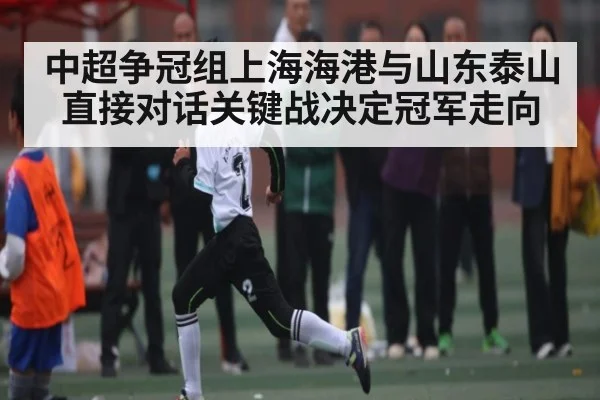 中超争冠组上海海港与山东泰山直接对话关键战决定冠军走向